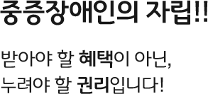 중증장애인의 자립!! 받아야 할 혜택이 아닌, 누려야 할 권리입니다!